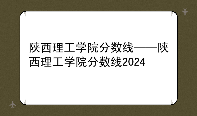 陕西理工学院分数线——陕西理工学院分数线2024