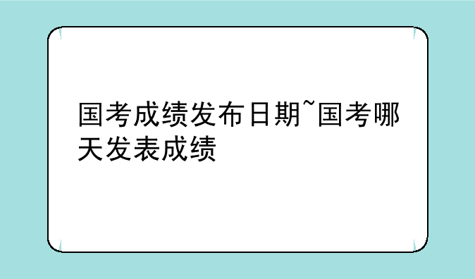 国考成绩发布日期~国考哪天发表成绩