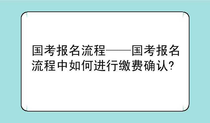 国考报名流程——国考报名流程中如何进行缴费确认?