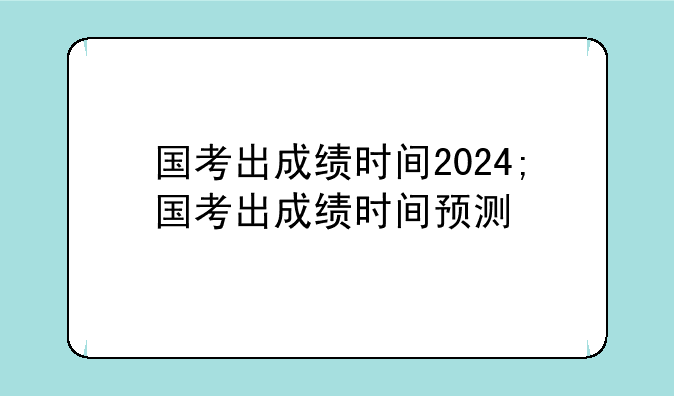 国考出成绩时间2024;国考出成绩时间预测