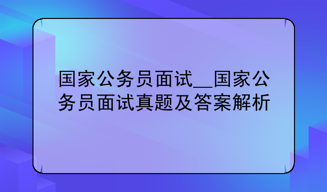 国家公务员面试__国家公务员面试真题及答案解析