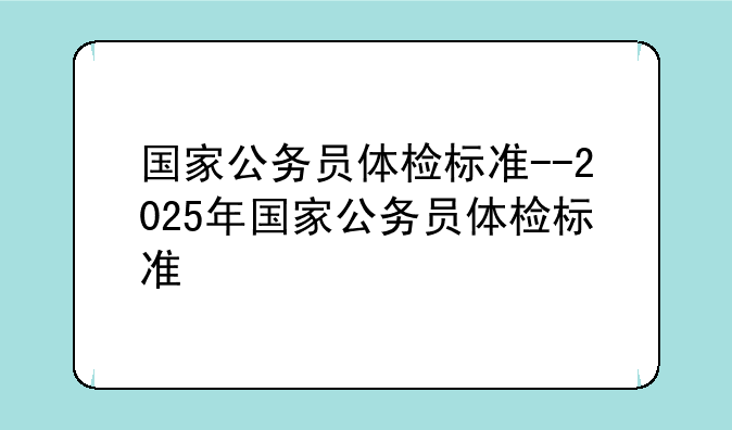 国家公务员体检标准--2025年国家公务员体检标准