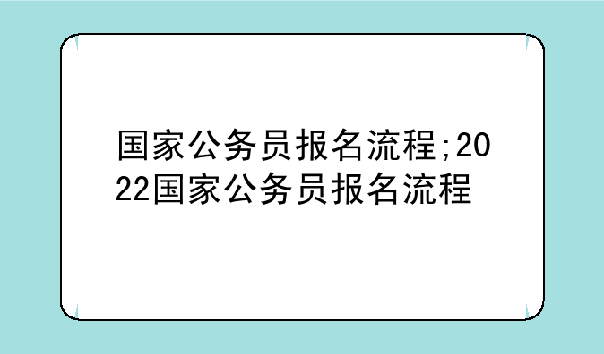 国家公务员报名流程;2022国家公务员报名流程