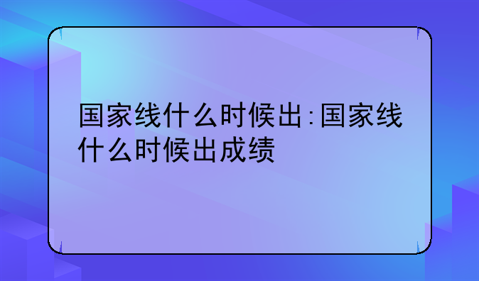 国家线什么时候出:国家线什么时候出成绩