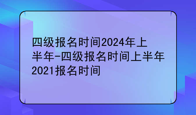 四级报名时间2024年上半年-四级报名时间上半年2021报名时间