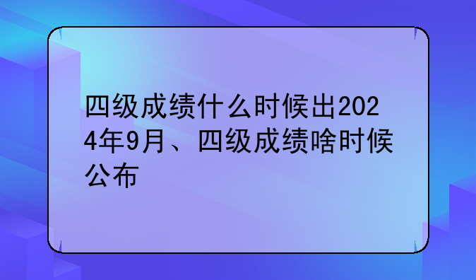 四级成绩什么时候出2024年9月、四级成绩啥时候公布