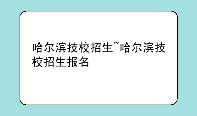 哈尔滨技校招生~哈尔滨技校招生报名