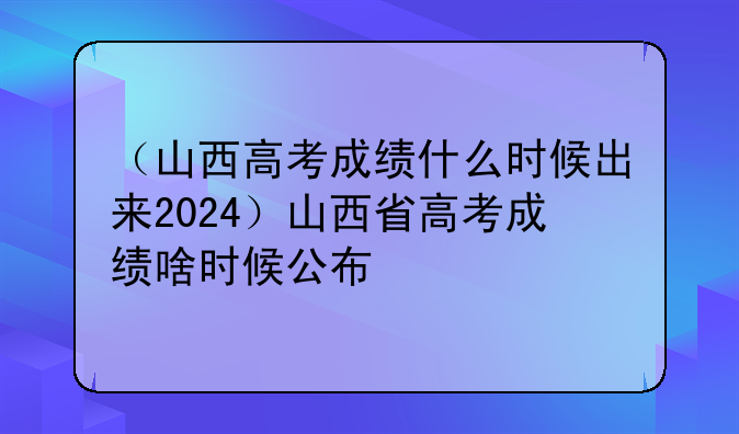 （山西高考成绩什么时候出来2024）山西省高考成绩啥时候公布