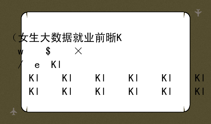 （女生大数据就业前景）女生大数据好找工作吗