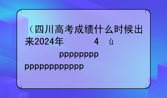 （四川高考成绩什么时候出来2024年）四川高考何时出成绩