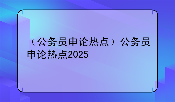 （公务员申论热点）公务员申论热点2025