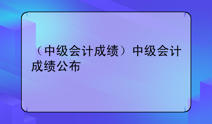 （中级会计成绩）中级会计成绩公布