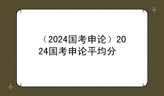 （2024国考申论）2024国考申论平均分