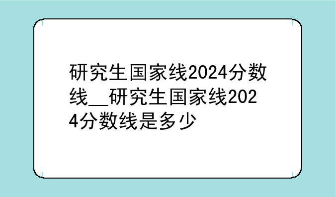 研究生国家线2024分数线__研究生国家线2024分数线是多少