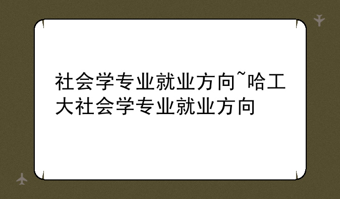 社会学专业就业方向~哈工大社会学专业就业方向