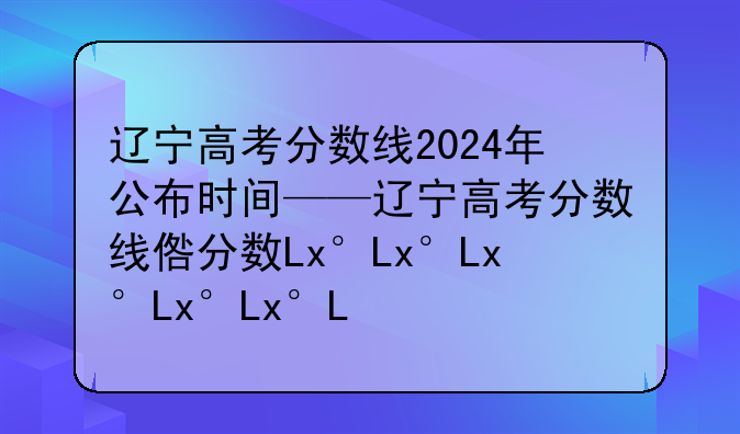 辽宁高考分数线2024年公布时间——辽宁高考分数线发布时间