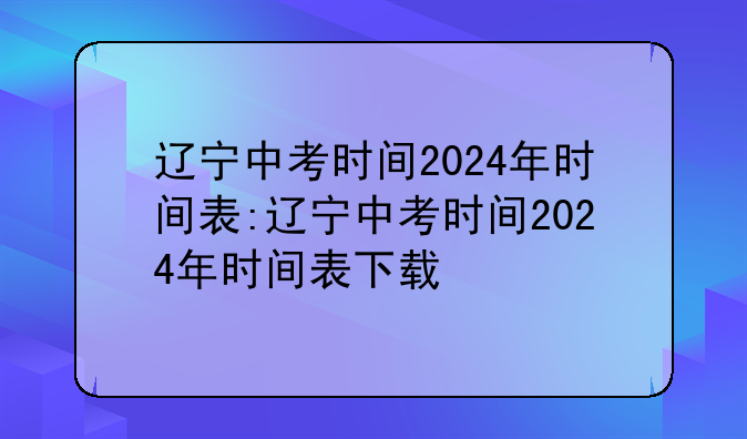 辽宁中考时间2024年时间表:辽宁中考时间2024年时间表下载