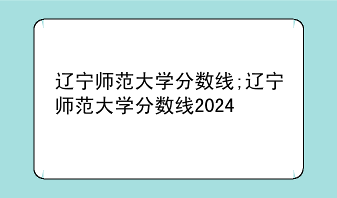 辽宁师范大学分数线;辽宁师范大学分数线2024