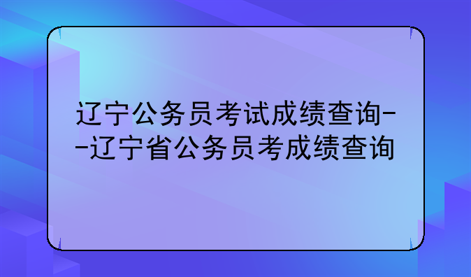 辽宁公务员考试成绩查询--辽宁省公务员考成绩查询