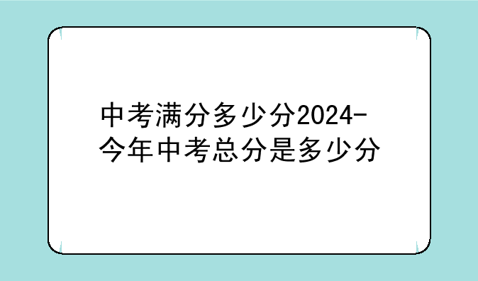 中考满分多少分2024-今年中考总分是多少分