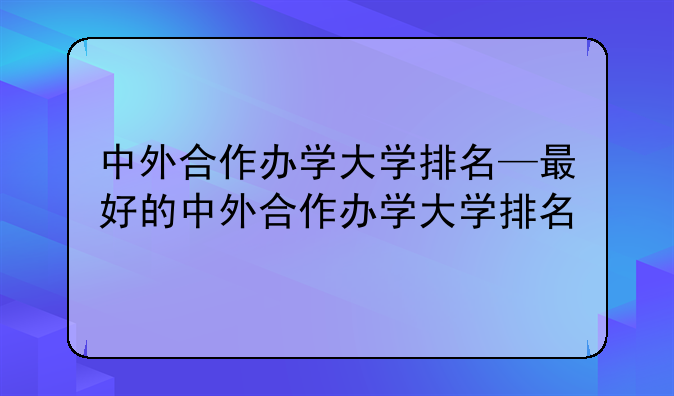 中外合作办学大学排名—最好的中外合作办学大学排名