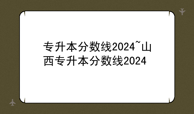 专升本分数线2024~山西专升本分数线2024