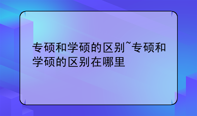 专硕和学硕的区别~专硕和学硕的区别在哪里