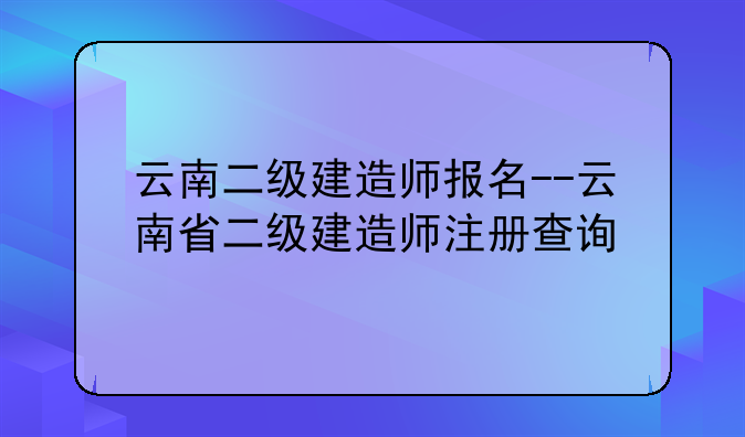 云南二级建造师报名--云南省二级建造师注册查询