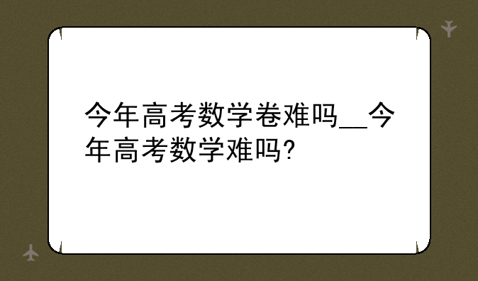 今年高考数学卷难吗__今年高考数学难吗?