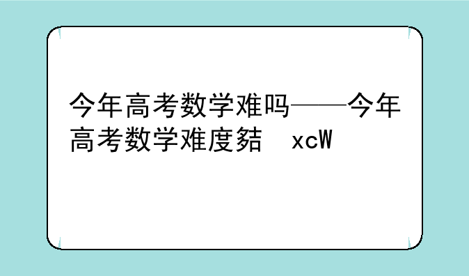 今年高考数学难吗——今年高考数学难度大不大