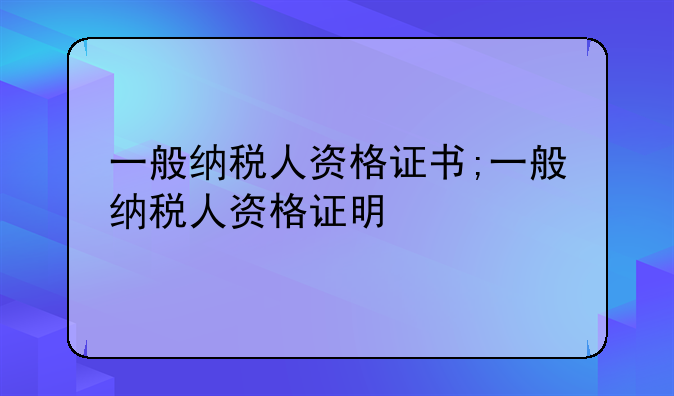 一般纳税人资格证书;一般纳税人资格证明