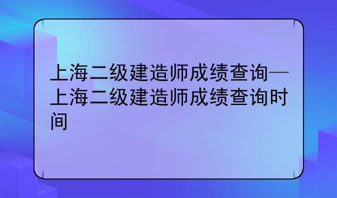 上海二级建造师成绩查询—上海二级建造师成绩查询时间