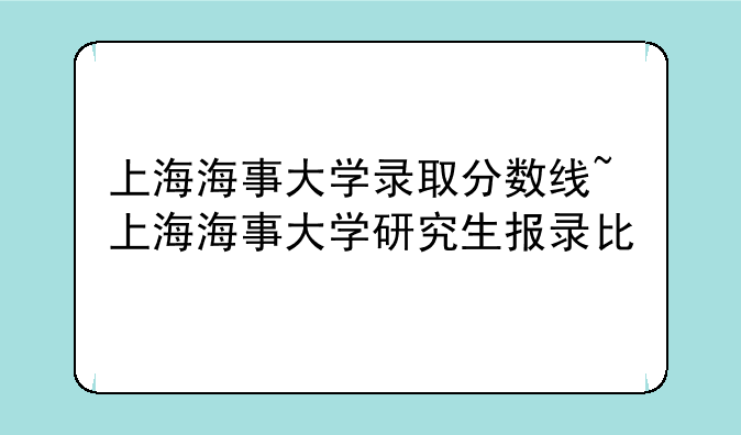 上海海事大学录取分数线~上海海事大学研究生报录比