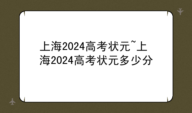 上海2024高考状元~上海2024高考状元多少分