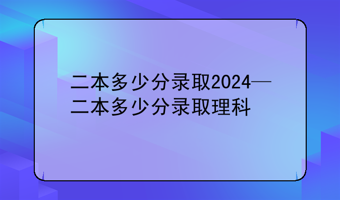 二本多少分录取2024—二本多少分录取理科