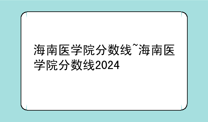 海南医学院分数线~海南医学院分数线2024