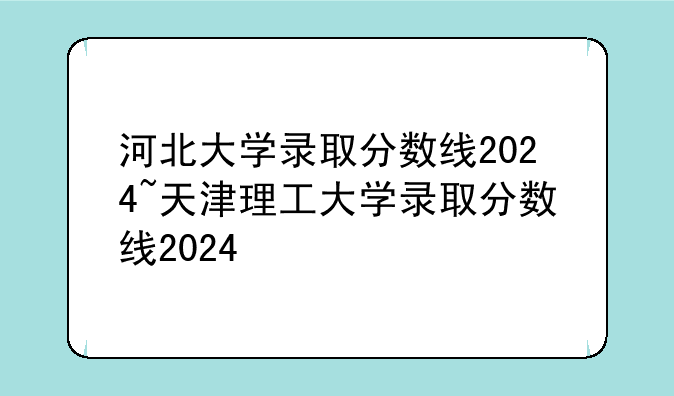 河北大学录取分数线2024~天津理工大学