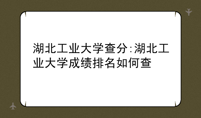 湖北工业大学查分:湖北工业大学成绩排名如何查
