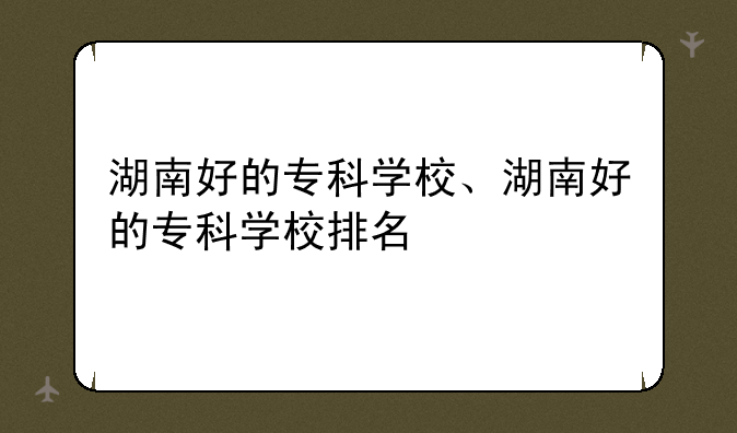 湖南好的专科学校、湖南好的专科学校排名