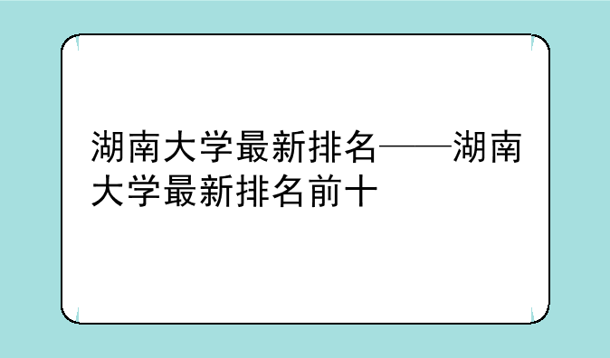湖南大学最新排名——湖南大学最新排名前十