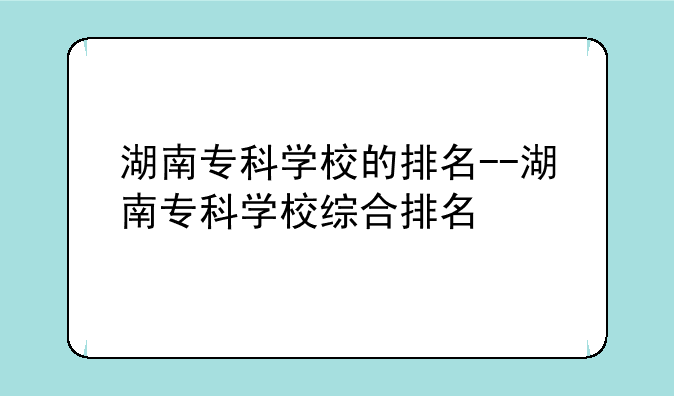 湖南专科学校的排名--湖南专科学校综合排名