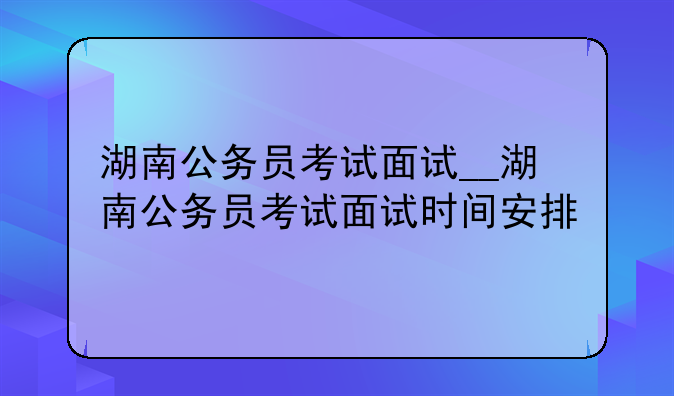湖南公务员考试面试__湖南公务员考试面试时间安排