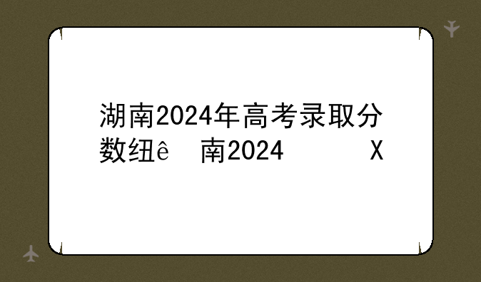 湖南2024年高考录取分数线—2025年高考各大学分数线