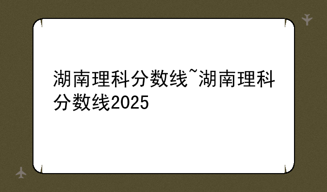 湖南理科分数线~湖南理科分数线2025