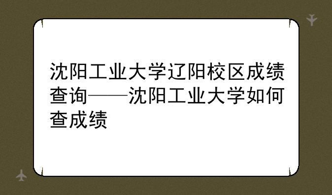 沈阳工业大学辽阳校区成绩查询——沈阳工业大学如何查成绩