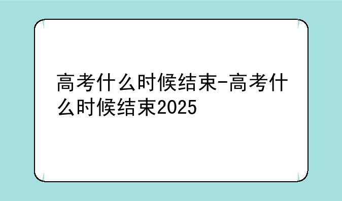 高考什么时候结束-高考什么时候结束