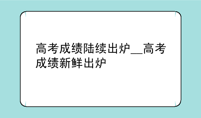 高考成绩陆续出炉__高考成绩新鲜出炉