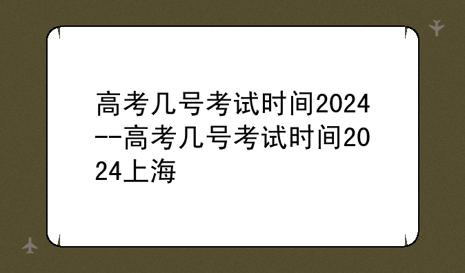 高考几号考试时间2024--高考几号考试时间2024上海