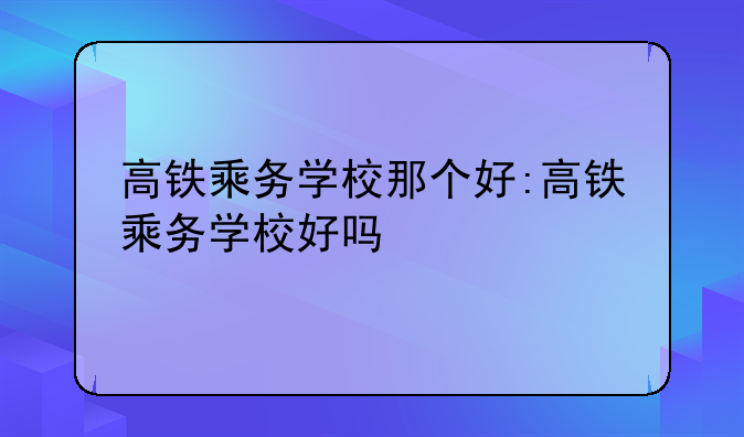 高铁乘务学校那个好:高铁乘务学校好吗