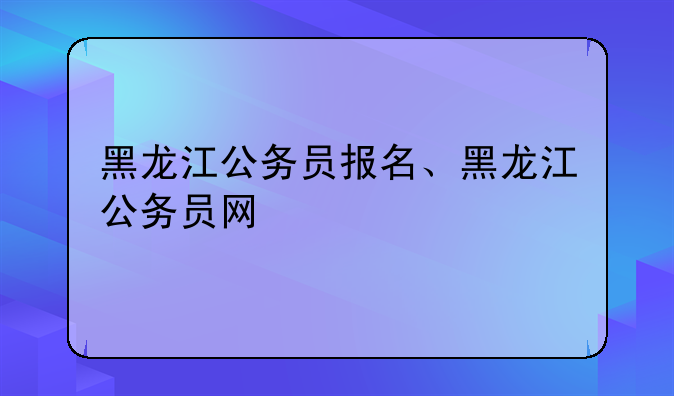 黑龙江公务员报名、黑龙江公务员网